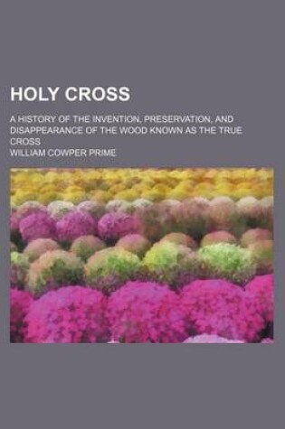 Cover of Holy Cross; A History of the Invention, Preservation, and Disappearance of the Wood Known as the True Cross