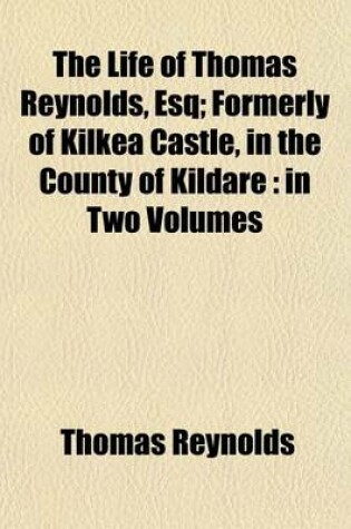 Cover of The Life of Thomas Reynolds, Esq; Formerly of Kilkea Castle, in the County of Kildare in Two Volumes