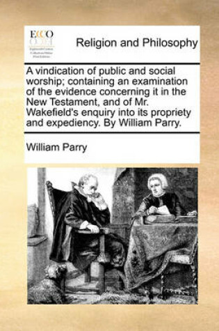 Cover of A vindication of public and social worship; containing an examination of the evidence concerning it in the New Testament, and of Mr. Wakefield's enquiry into its propriety and expediency. By William Parry.