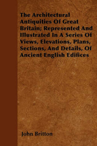 Cover of The Architectural Antiquities Of Great Britain; Represented And Illustrated In A Series Of Views, Elevations, Plans, Sections, And Details, Of Ancient English Edifices