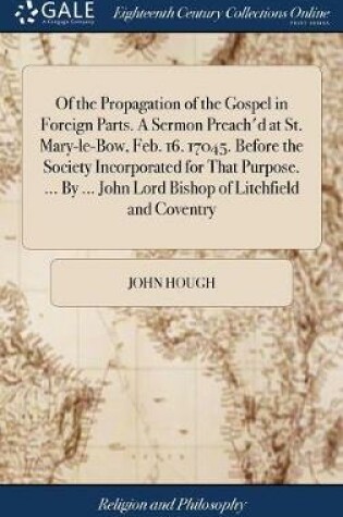 Cover of Of the Propagation of the Gospel in Foreign Parts. a Sermon Preach'd at St. Mary-Le-Bow, Feb. 16. 17045. Before the Society Incorporated for That Purpose. ... by ... John Lord Bishop of Litchfield and Coventry