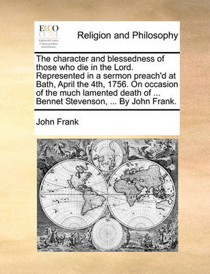 Book cover for The Character and Blessedness of Those Who Die in the Lord. Represented in a Sermon Preach'd at Bath, April the 4th, 1756. on Occasion of the Much Lamented Death of ... Bennet Stevenson, ... by John Frank.