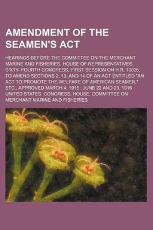 Cover of Amendment of the Seamen's ACT; Hearings Before the Committee on the Merchant Marine and Fisheries, House of Representatives, Sixty- Fourth Congress, First Session on H.R. 10026, to Amend Sections 2, 13, and 14 of an ACT Entitled "An ACT to Promote the Wel