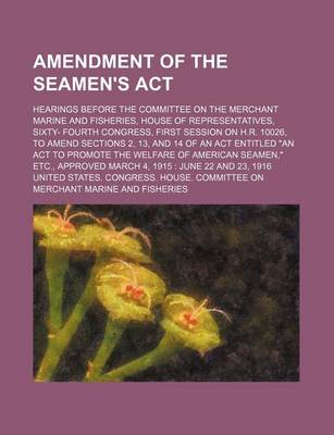 Book cover for Amendment of the Seamen's ACT; Hearings Before the Committee on the Merchant Marine and Fisheries, House of Representatives, Sixty- Fourth Congress, First Session on H.R. 10026, to Amend Sections 2, 13, and 14 of an ACT Entitled "An ACT to Promote the Wel