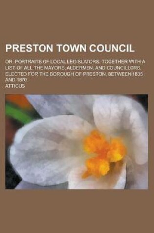 Cover of Preston Town Council; Or, Portraits of Local Legislators. Together with a List of All the Mayors, Aldermen, and Councillors, Elected for the Borough of Preston, Between 1835 and 1870
