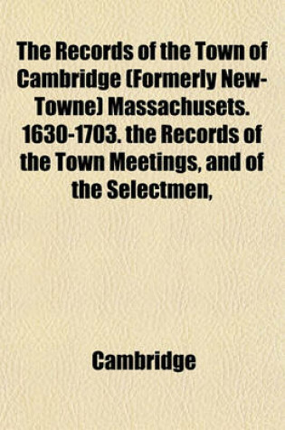 Cover of The Records of the Town of Cambridge (Formerly New-Towne) Massachusets. 1630-1703. the Records of the Town Meetings, and of the Selectmen,