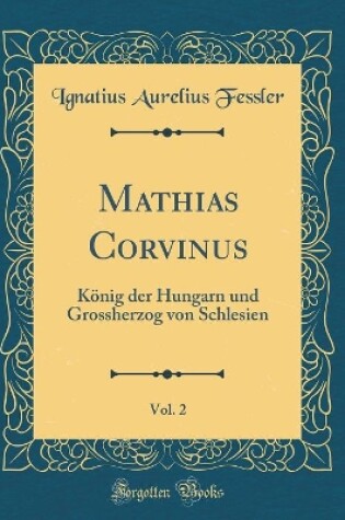 Cover of Mathias Corvinus, Vol. 2: König der Hungarn und Grossherzog von Schlesien (Classic Reprint)