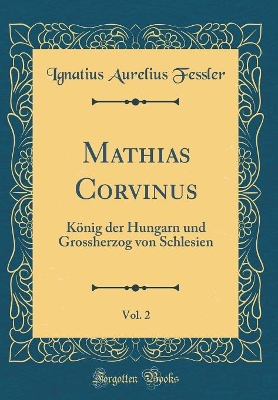 Book cover for Mathias Corvinus, Vol. 2: König der Hungarn und Grossherzog von Schlesien (Classic Reprint)