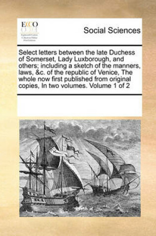Cover of Select letters between the late Duchess of Somerset, Lady Luxborough, and others; including a sketch of the manners, laws, &c. of the republic of Venice, The whole now first published from original copies, In two volumes. Volume 1 of 2