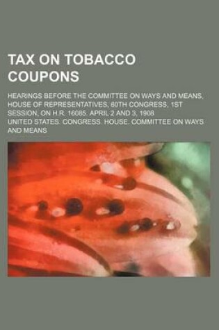 Cover of Tax on Tobacco Coupons; Hearings Before the Committee on Ways and Means, House of Representatives, 60th Congress, 1st Session, on H.R. 16085. April 2 and 3, 1908