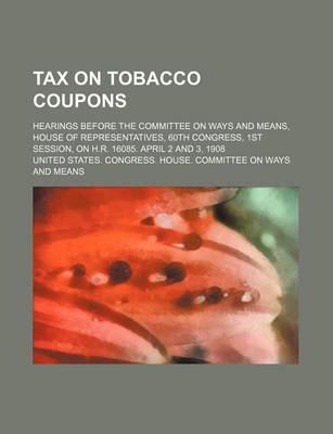 Book cover for Tax on Tobacco Coupons; Hearings Before the Committee on Ways and Means, House of Representatives, 60th Congress, 1st Session, on H.R. 16085. April 2 and 3, 1908