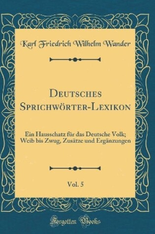 Cover of Deutsches Sprichwörter-Lexikon, Vol. 5: Ein Hausschatz für das Deutsche Volk; Weib bis Zwug, Zusätze und Ergänzungen (Classic Reprint)