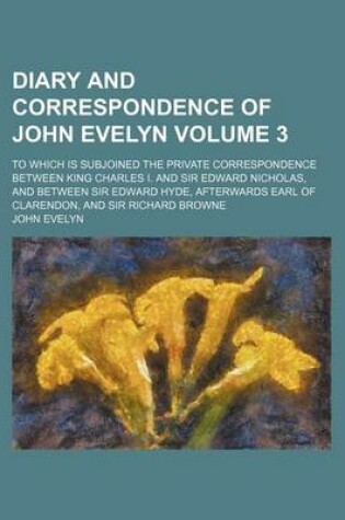 Cover of Diary and Correspondence of John Evelyn Volume 3; To Which Is Subjoined the Private Correspondence Between King Charles I. and Sir Edward Nicholas, and Between Sir Edward Hyde, Afterwards Earl of Clarendon, and Sir Richard Browne