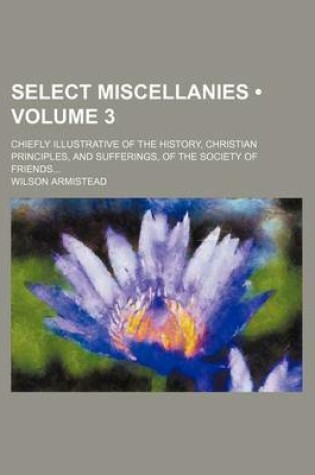 Cover of Select Miscellanies (Volume 3); Chiefly Illustrative of the History, Christian Principles, and Sufferings, of the Society of Friends