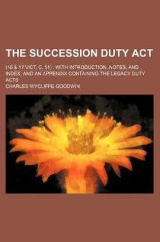 Cover of The Succession Duty ACT; (16 & 17 Vict. C. 51) with Introduction, Notes, and Index, and an Appendix Containing the Legacy Duty Acts