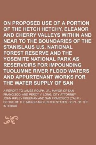 Cover of On the Proposed Use of a Portion of the Hetch Hetchy, Eleanor and Cherry Valleys Within and Near to the Boundaries of the Stanislaus U.S. National Forest Reserve and the Yosemite National Park as Reservoirs for Impounding Tuolumne River Flood Waters And;