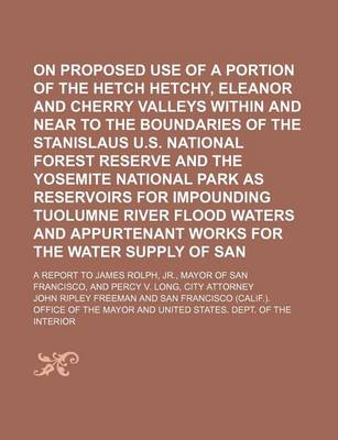 Book cover for On the Proposed Use of a Portion of the Hetch Hetchy, Eleanor and Cherry Valleys Within and Near to the Boundaries of the Stanislaus U.S. National Forest Reserve and the Yosemite National Park as Reservoirs for Impounding Tuolumne River Flood Waters And;