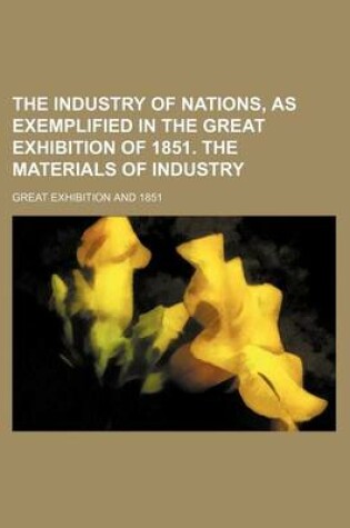 Cover of The Industry of Nations, as Exemplified in the Great Exhibition of 1851. the Materials of Industry