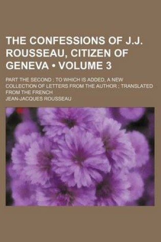 Cover of The Confessions of J.J. Rousseau, Citizen of Geneva (Volume 3); Part the Second to Which Is Added, a New Collection of Letters from the Author Transla