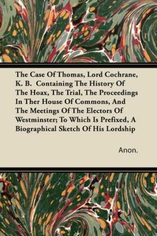 Cover of The Case Of Thomas, Lord Cochrane, K. B. Containing The History Of The Hoax, The Trial, The Proceedings In Ther House Of Commons, And The Meetings Of The Electors Of Westminster; To Which Is Prefixed, A Biographical Sketch Of His Lordship