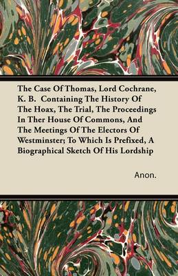 Book cover for The Case Of Thomas, Lord Cochrane, K. B. Containing The History Of The Hoax, The Trial, The Proceedings In Ther House Of Commons, And The Meetings Of The Electors Of Westminster; To Which Is Prefixed, A Biographical Sketch Of His Lordship