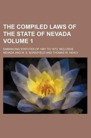 Cover of The Compiled Laws of the State of Nevada Volume 1; Embracing Statutes of 1861 to 1873, Inclusive