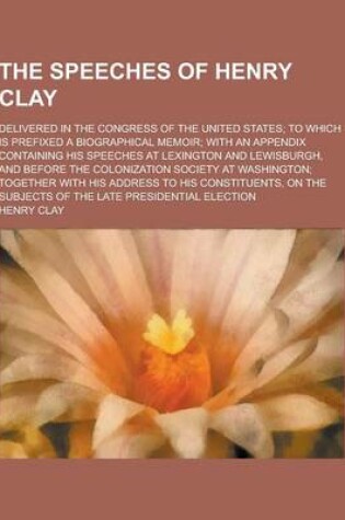 Cover of The Speeches of Henry Clay; Delivered in the Congress of the United States; To Which Is Prefixed a Biographical Memoir; With an Appendix Containing Hi