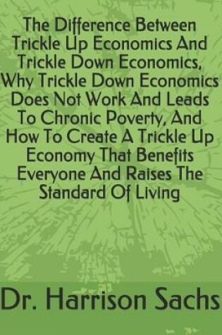 Cover of The Difference Between Trickle Up Economics And Trickle Down Economics, Why Trickle Down Economics Does Not Work And Leads To Chronic Poverty, And How To Create A Trickle Up Economy That Benefits Everyone And Raises The Standard Of Living