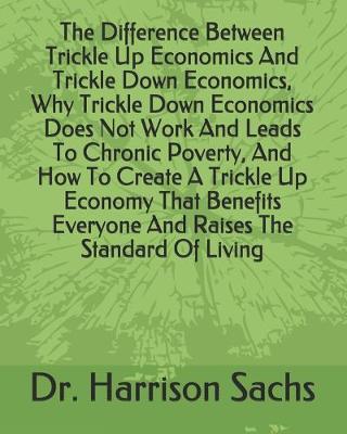 Book cover for The Difference Between Trickle Up Economics And Trickle Down Economics, Why Trickle Down Economics Does Not Work And Leads To Chronic Poverty, And How To Create A Trickle Up Economy That Benefits Everyone And Raises The Standard Of Living