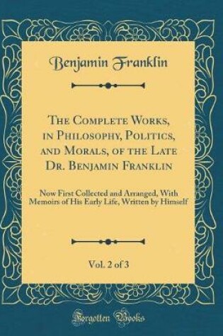 Cover of The Complete Works, in Philosophy, Politics, and Morals, of the Late Dr. Benjamin Franklin, Vol. 2 of 3: Now First Collected and Arranged, With Memoirs of His Early Life, Written by Himself (Classic Reprint)