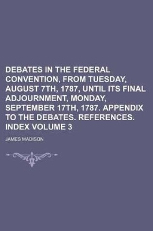 Cover of Debates in the Federal Convention, from Tuesday, August 7th, 1787, Until Its Final Adjournment, Monday, September 17th, 1787. Appendix to the Debates. References. Index Volume 3