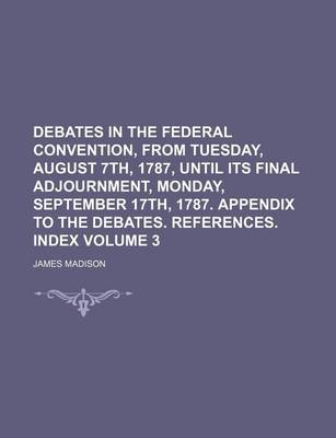 Book cover for Debates in the Federal Convention, from Tuesday, August 7th, 1787, Until Its Final Adjournment, Monday, September 17th, 1787. Appendix to the Debates. References. Index Volume 3