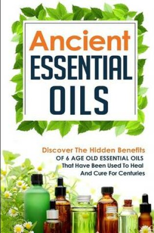 Cover of Ancient Essential Oils - Discover The Hidden Benefits Of 6 Age Old Essential Oils That Have Been Used To Heal And Cure For Centuries