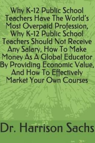 Cover of Why K-12 Public School Teachers Have The World's Most Overpaid Profession, Why K-12 Public School Teachers Should Not Receive Any Salary, How To Make Money As A Global Educator By Providing Economic Value, And How To Effectively Market Your Own Courses