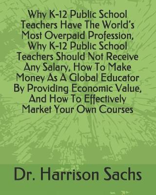 Book cover for Why K-12 Public School Teachers Have The World's Most Overpaid Profession, Why K-12 Public School Teachers Should Not Receive Any Salary, How To Make Money As A Global Educator By Providing Economic Value, And How To Effectively Market Your Own Courses