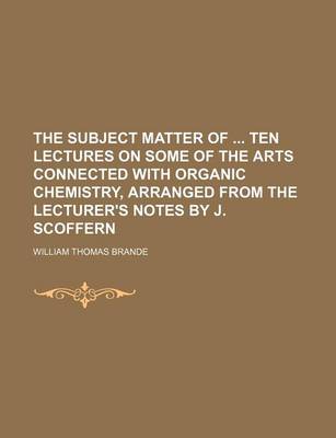 Book cover for The Subject Matter of Ten Lectures on Some of the Arts Connected with Organic Chemistry, Arranged from the Lecturer's Notes by J. Scoffern