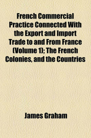 Cover of French Commercial Practice Connected with the Export and Import Trade to and from France Volume 1; The French Colonies, and the Countries Where French Is the Recognised Language of Commerce