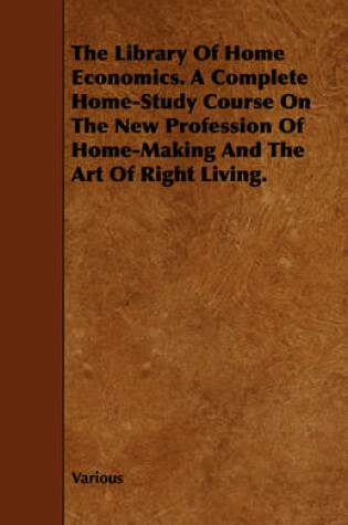 Cover of The Library Of Home Economics. A Complete Home-Study Course On The New Profession Of Home-Making And The Art Of Right Living.