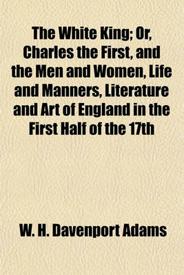 Book cover for The White King; Or, Charles the First, and the Men and Women, Life and Manners, Literature and Art of England in the First Half of the 17th