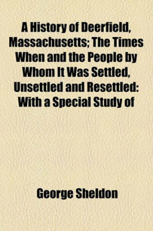 Cover of A History of Deerfield, Massachusetts; The Times When and the People by Whom It Was Settled, Unsettled and Resettled