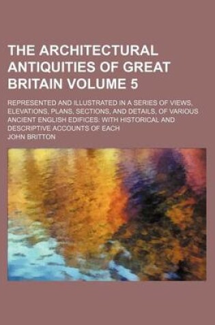 Cover of The Architectural Antiquities of Great Britain Volume 5; Represented and Illustrated in a Series of Views, Elevations, Plans, Sections, and Details, of Various Ancient English Edifices with Historical and Descriptive Accounts of Each