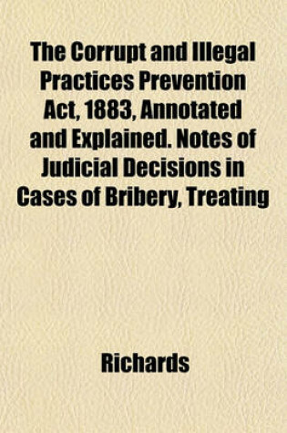 Cover of The Corrupt and Illegal Practices Prevention ACT, 1883, Annotated and Explained. Notes of Judicial Decisions in Cases of Bribery, Treating