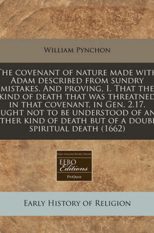 Cover of The Covenant of Nature Made with Adam Described from Sundry Mistakes. and Proving, I. That the Kind of Death That Was Threatned in That Covenant, in Gen. 2.17. Ought Not to Be Understood of Any Other Kind of Death But of a Double Spiritual Death (1662)