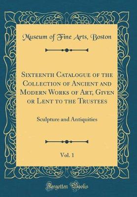 Book cover for Sixteenth Catalogue of the Collection of Ancient and Modern Works of Art, Given or Lent to the Trustees, Vol. 1: Sculpture and Antiquities (Classic Reprint)