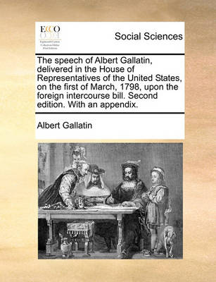 Book cover for The Speech of Albert Gallatin, Delivered in the House of Representatives of the United States, on the First of March, 1798, Upon the Foreign Intercourse Bill. Second Edition. with an Appendix.