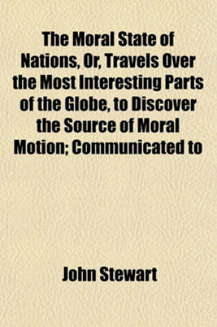 Cover of The Moral State of Nations, Or, Travels Over the Most Interesting Parts of the Globe, to Discover the Source of Moral Motion; Communicated to