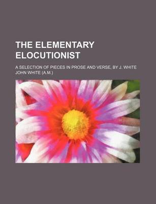 Book cover for The Elementary Elocutionist; A Selection of Pieces in Prose and Verse, by J. White
