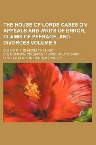 Cover of The House of Lords Cases on Appeals and Writs of Error, Claims of Peerage, and Divorces; During the Sessions 1847 [-1866] Volume 5