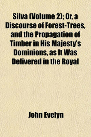 Cover of Silva (Volume 2); Or, a Discourse of Forest-Trees, and the Propagation of Timber in His Majesty's Dominions, as It Was Delivered in the Royal