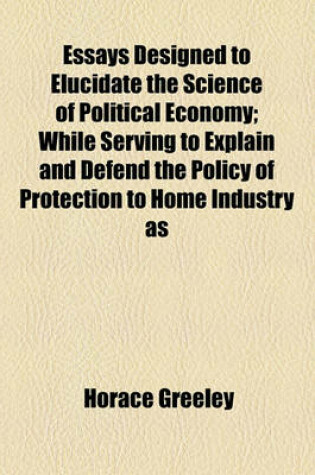 Cover of Essays Designed to Elucidate the Science of Political Economy; While Serving to Explain and Defend the Policy of Protection to Home Industry as a System of National Cooperation for the Elevation of Labor